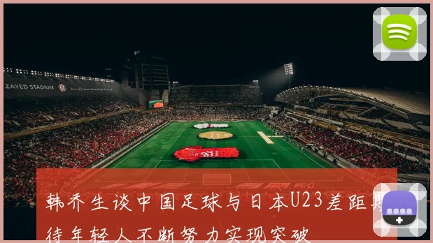 韩乔生谈中国足球与日本U23差距期待年轻人不断努力实现突破