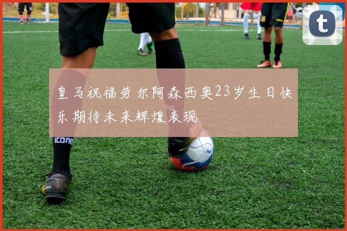 皇马祝福劳尔阿森西奥23岁生日快乐期待未来辉煌表现