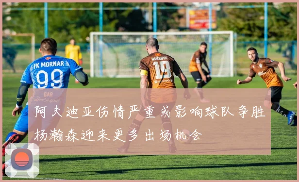 阿夫迪亚伤情严重或影响球队争胜杨瀚森迎来更多出场机会
