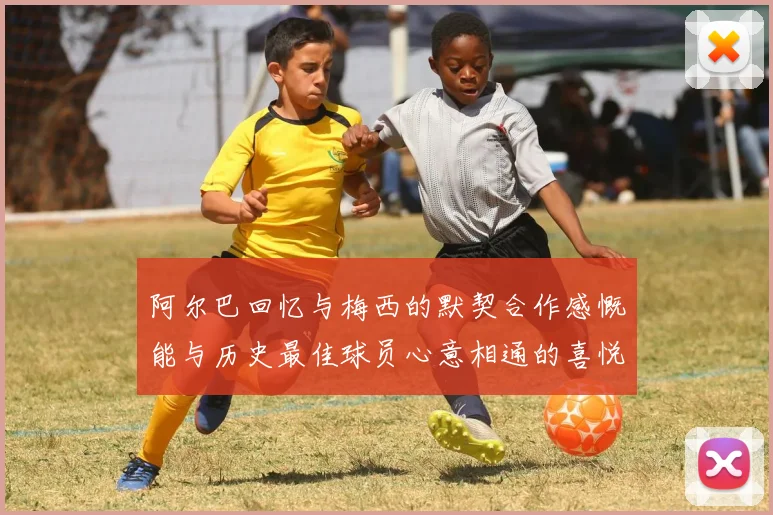 阿尔巴回忆与梅西的默契合作感慨能与历史最佳球员心意相通的喜悦