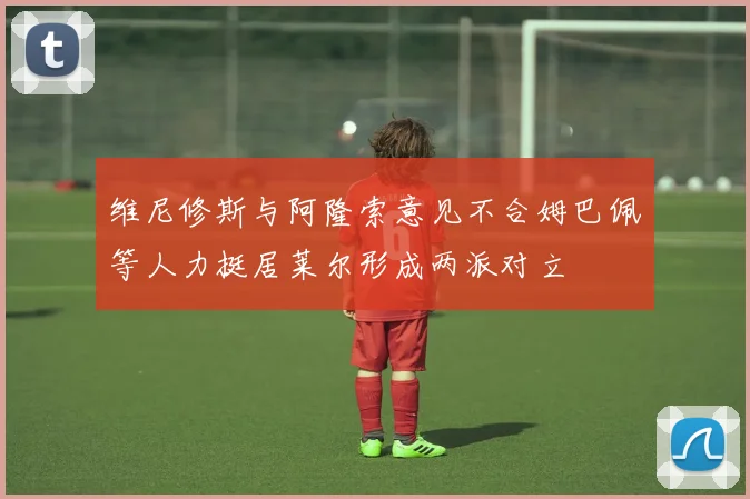 维尼修斯与阿隆索意见不合姆巴佩等人力挺居莱尔形成两派对立