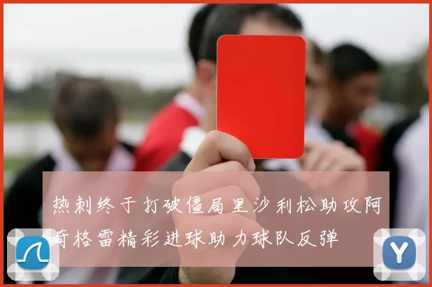 热刺终于打破僵局里沙利松助攻阿奇格雷精彩进球助力球队反弹