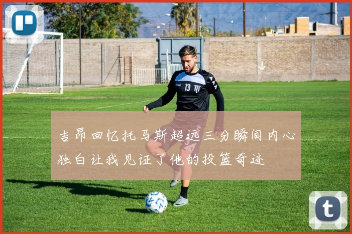 吉昂回忆托马斯超远三分瞬间内心独白让我见证了他的投篮奇迹