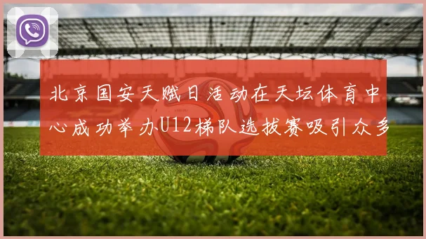 北京国安天赋日活动在天坛体育中心成功举办U12梯队选拔赛吸引众多小球员参与