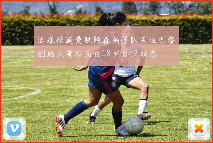 法媒报道曼联阿森纳等队关注巴黎创始人曾孙瓦伦18岁后卫动态