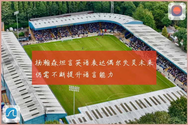 杨瀚森坦言英语表达偶尔失灵未来仍需不断提升语言能力