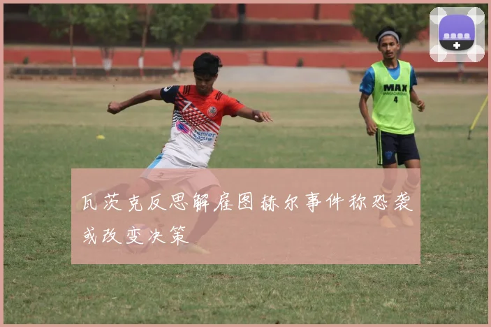 瓦茨克反思解雇图赫尔事件称恐袭或改变决策