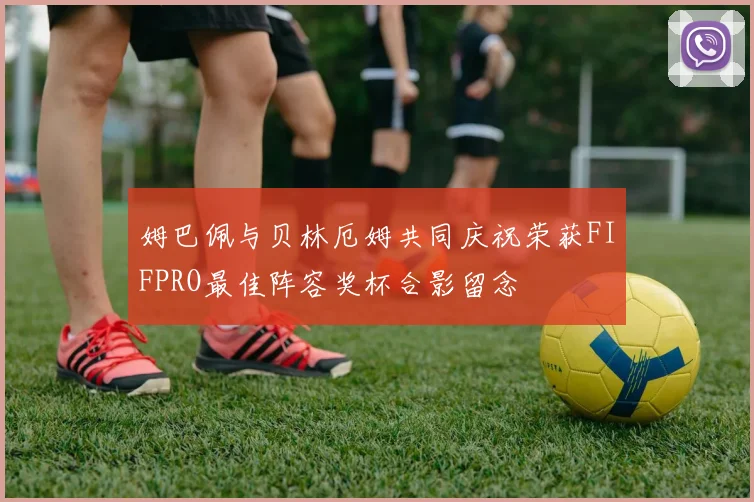 姆巴佩与贝林厄姆共同庆祝荣获FIFPRO最佳阵容奖杯合影留念
