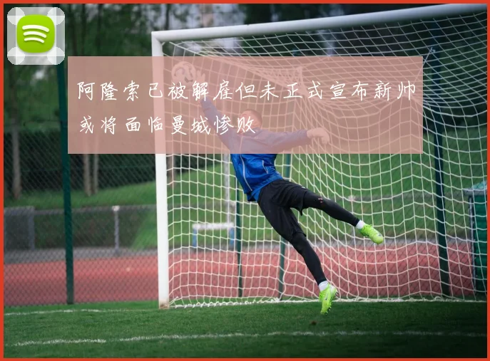 阿隆索已被解雇但未正式宣布新帅或将面临曼城惨败
