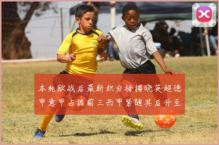 本轮欧战后最新积分榜揭晓英超德甲意甲占据前三西甲紧随其后升至第四