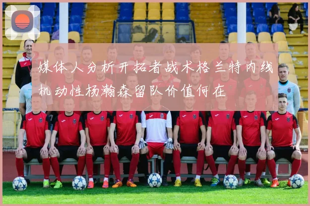 媒体人分析开拓者战术格兰特内线机动性杨瀚森留队价值何在