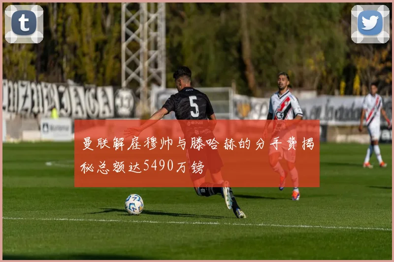 曼联解雇穆帅与滕哈赫的分手费揭秘总额达5490万镑