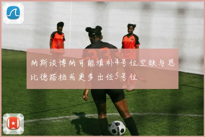 纳斯谈博纳可能填补4号位空缺与恩比德搭档或更多出任5号位