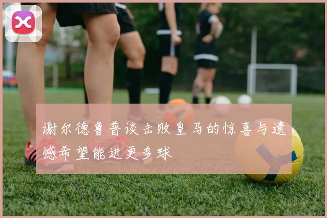 谢尔德鲁普谈击败皇马的惊喜与遗憾希望能进更多球