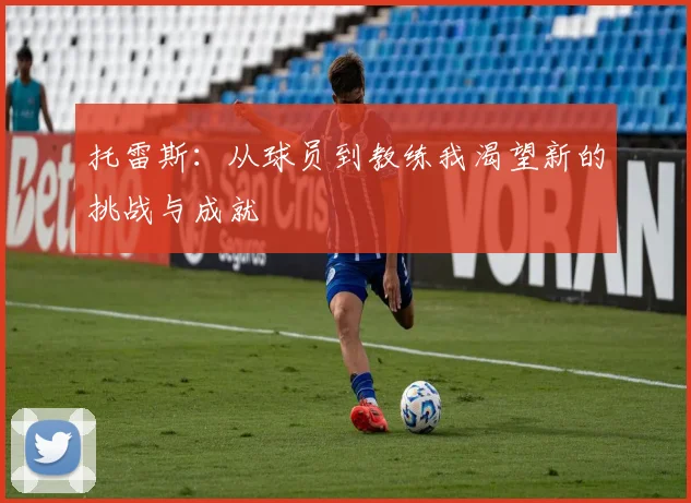 托雷斯：从球员到教练我渴望新的挑战与成就