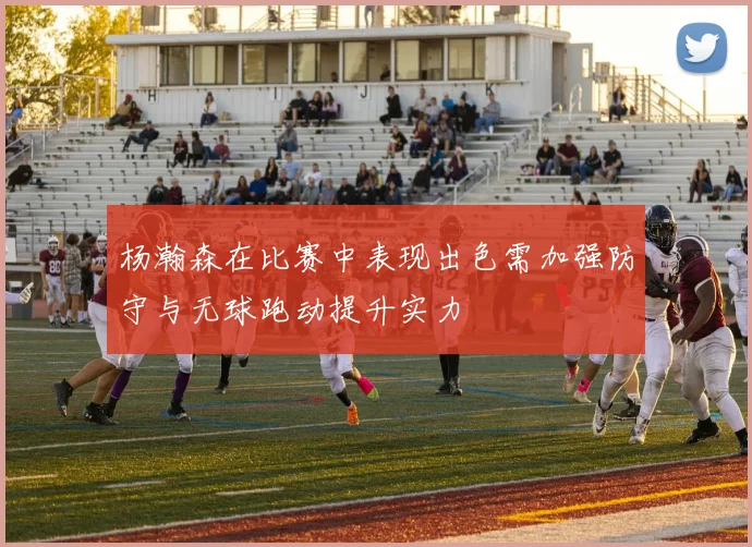 杨瀚森在比赛中表现出色需加强防守与无球跑动提升实力