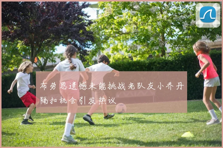布劳恩遗憾未能挑战老队友小乔丹隔扣机会引发热议
