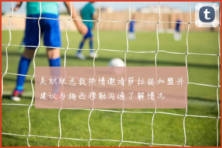 美职联总裁热情邀请萨拉赫加盟并建议与梅西穆勒沟通了解情况